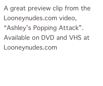 A great preview clip from the Looneynudes.com video, “Ashley’s Popping Attack”.  Available on DVD and VHS at Looneynudes.com
Play Clip
