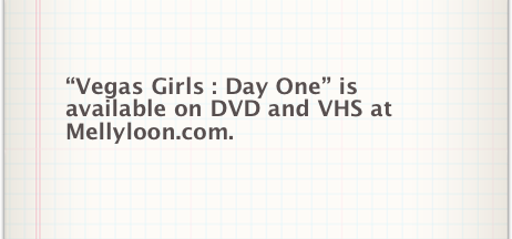 “Vegas Girls : Day One” is available on DVD and VHS at
Mellyloon.com.